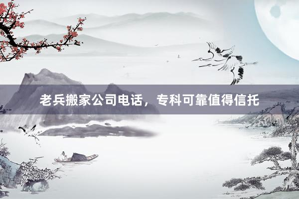 老兵搬家公司电话，专科可靠值得信托
