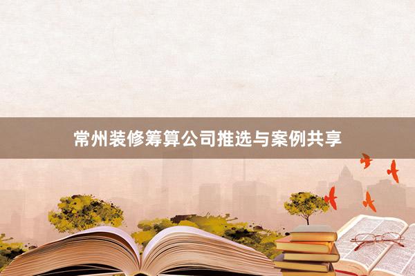 常州装修筹算公司推选与案例共享