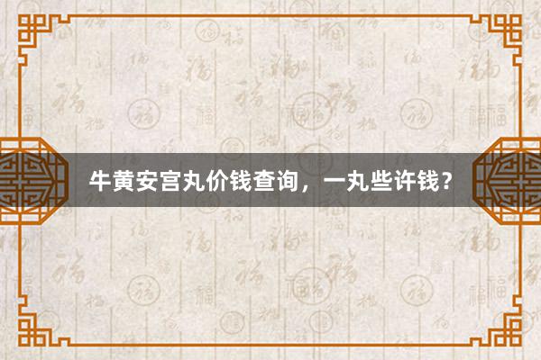 牛黄安宫丸价钱查询,一丸些许钱?